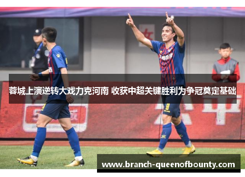 蓉城上演逆转大戏力克河南 收获中超关键胜利为争冠奠定基础