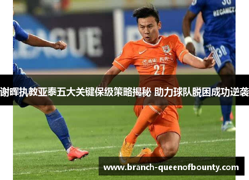 谢晖执教亚泰五大关键保级策略揭秘 助力球队脱困成功逆袭