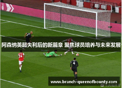 阿森纳英超失利后的新篇章 聚焦球员培养与未来发展
