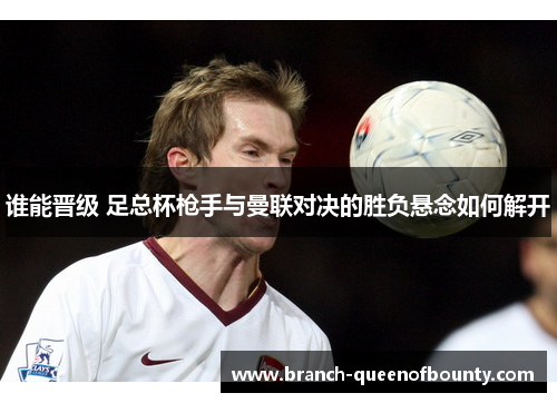 谁能晋级 足总杯枪手与曼联对决的胜负悬念如何解开 谁能晋级 足总杯枪手与曼联对决的胜负悬念如何解开