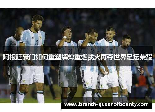 阿根廷豪门如何重塑辉煌重燃战火再夺世界足坛荣耀