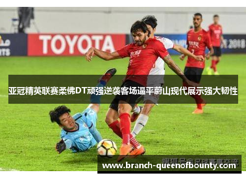亚冠精英联赛柔佛DT顽强逆袭客场逼平蔚山现代展示强大韧性