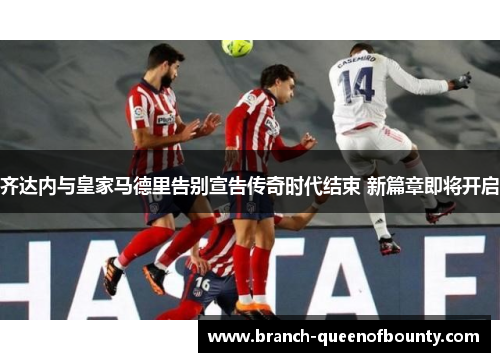 齐达内与皇家马德里告别宣告传奇时代结束 新篇章即将开启